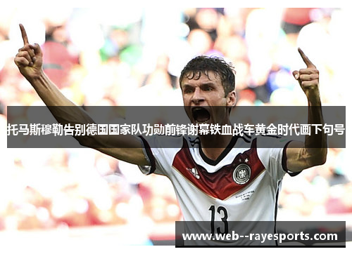 托马斯穆勒告别德国国家队功勋前锋谢幕铁血战车黄金时代画下句号